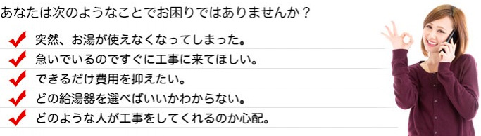 次のようなことでお困りの方はお気軽にご相談ください。突然、お湯が使えなくなってしまった。 急いでいるのですぐに工事に来てほしい。 できるだけ費用を抑えたい。 どの給湯器を選べばいいかわからない。 どのような人が工事をしてくれるのか心配。
